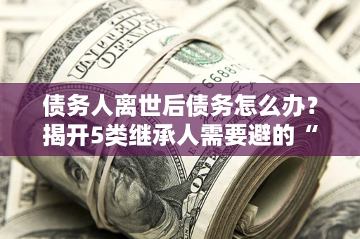 武汉债务人离世后债务怎么办？揭开5类继承人需要避的“坑”