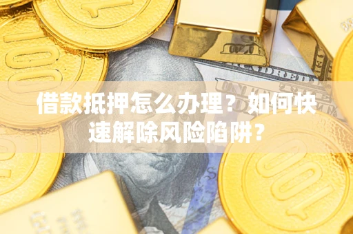 武汉借款抵押怎么办理？如何快速解除风险陷阱？