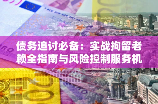 武汉债务追讨必备：实战拘留老赖全指南与风险控制服务机构推荐