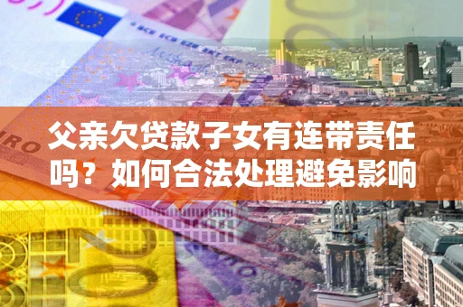 武汉父亲欠贷款子女有连带责任吗？如何合法处理避免影响？
